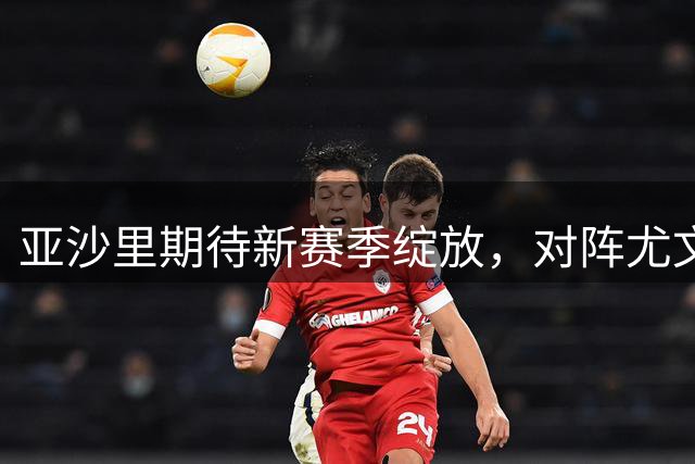 亚沙里期待新赛季绽放，对阵尤文渴望首球破门