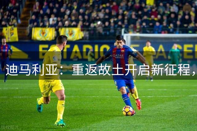 迪马利亚：重返故土开启新征程，传承足球梦想